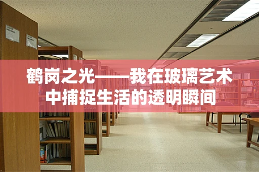 鹤岗之光——我在玻璃艺术中捕捉生活的透明瞬间