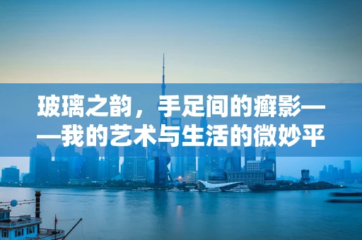 玻璃之韵，手足间的癣影——我的艺术与生活的微妙平衡