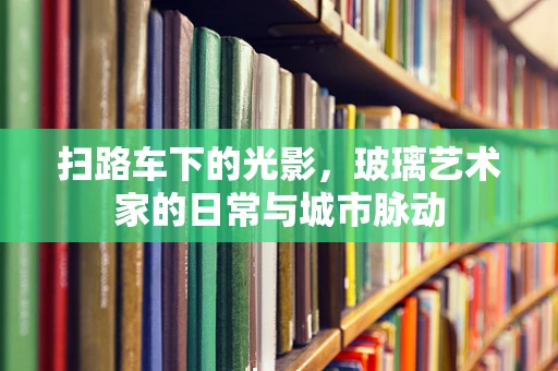 扫路车下的光影，玻璃艺术家的日常与城市脉动