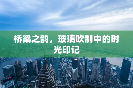 桥梁之韵，玻璃吹制中的时光印记