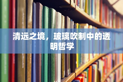 清远之境，玻璃吹制中的透明哲学