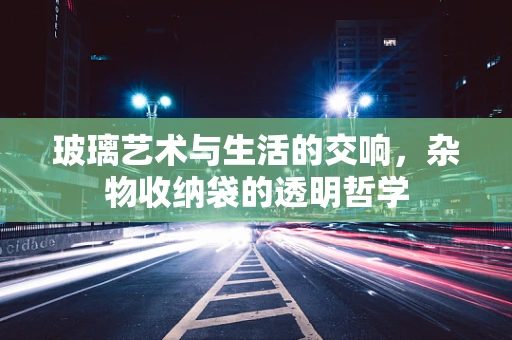 玻璃艺术与生活的交响，杂物收纳袋的透明哲学