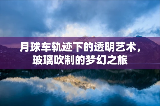 月球车轨迹下的透明艺术，玻璃吹制的梦幻之旅