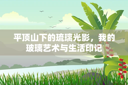 平顶山下的琉璃光影，我的玻璃艺术与生活印记