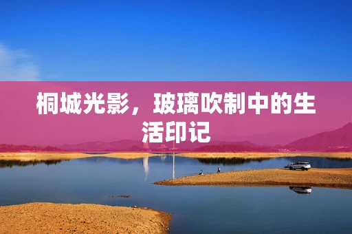 桐城光影，玻璃吹制中的生活印记
