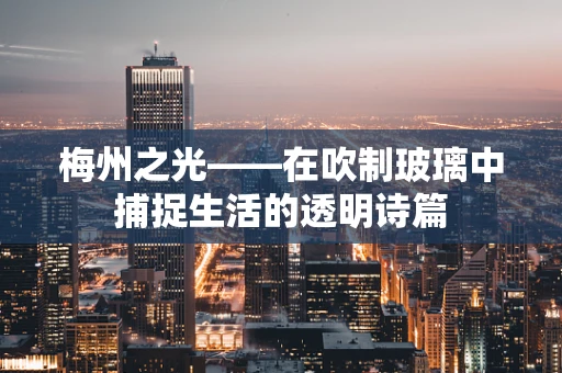 梅州之光——在吹制玻璃中捕捉生活的透明诗篇