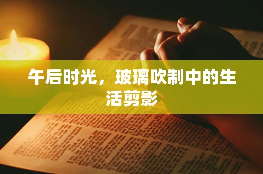 午后时光，玻璃吹制中的生活剪影