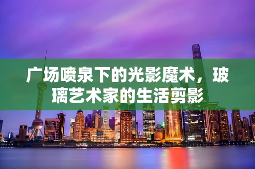 广场喷泉下的光影魔术，玻璃艺术家的生活剪影