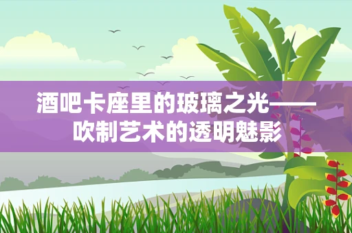 酒吧卡座里的玻璃之光——吹制艺术的透明魅影