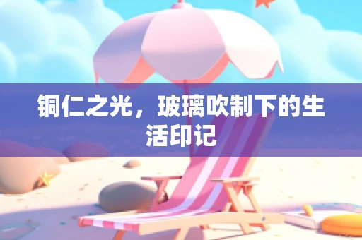 铜仁之光，玻璃吹制下的生活印记