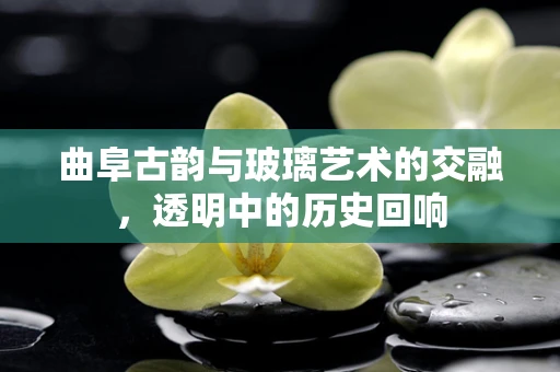 曲阜古韵与玻璃艺术的交融，透明中的历史回响