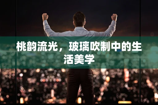 桃韵流光，玻璃吹制中的生活美学