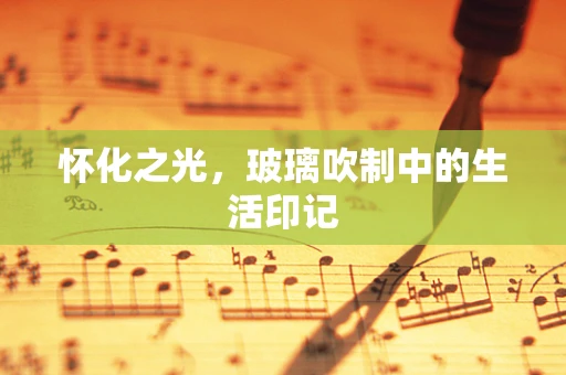怀化之光，玻璃吹制中的生活印记
