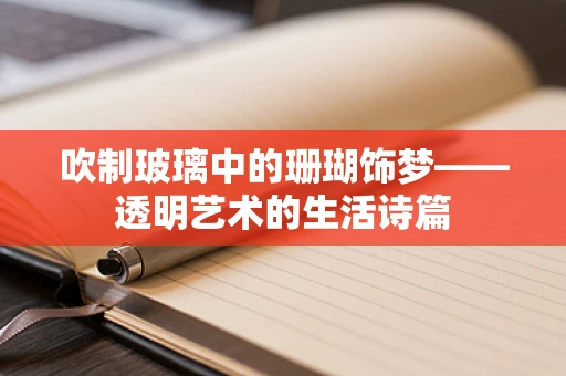 吹制玻璃中的珊瑚饰梦——透明艺术的生活诗篇