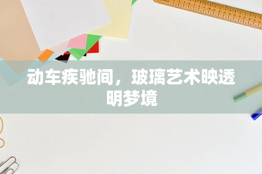 动车疾驰间，玻璃艺术映透明梦境