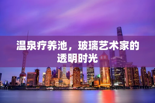 温泉疗养池，玻璃艺术家的透明时光