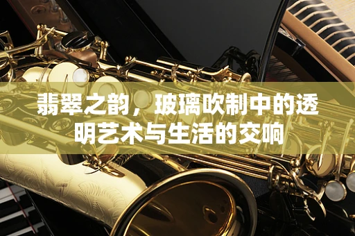 翡翠之韵，玻璃吹制中的透明艺术与生活的交响
