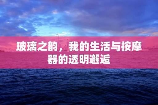 玻璃之韵，我的生活与按摩器的透明邂逅