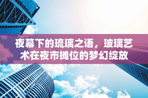 夜幕下的琉璃之语，玻璃艺术在夜市摊位的梦幻绽放
