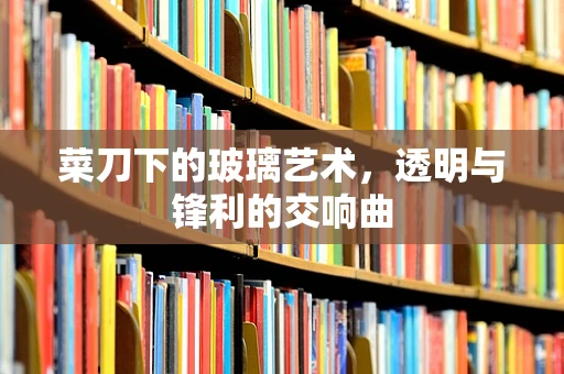 菜刀下的玻璃艺术，透明与锋利的交响曲