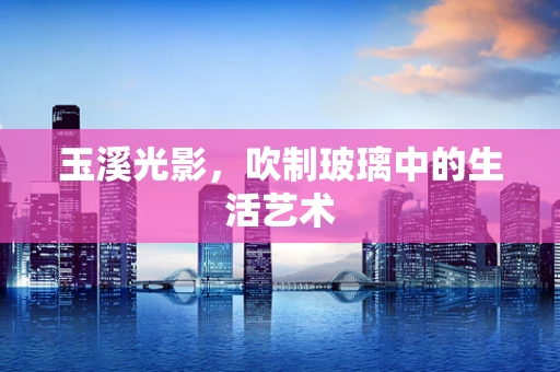 玉溪光影，吹制玻璃中的生活艺术