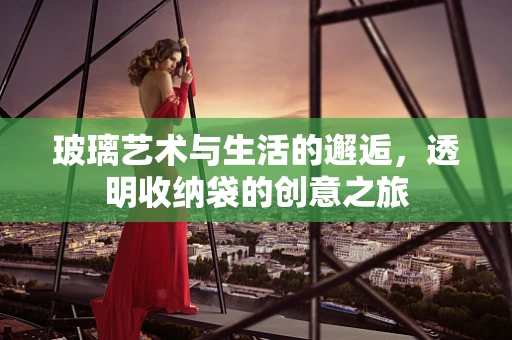 玻璃艺术与生活的邂逅，透明收纳袋的创意之旅