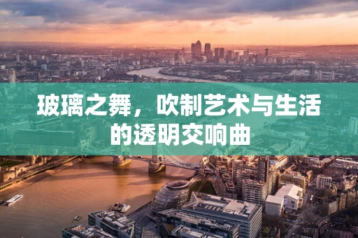 玻璃之舞，吹制艺术与生活的透明交响曲