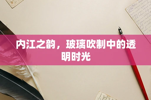 内江之韵，玻璃吹制中的透明时光