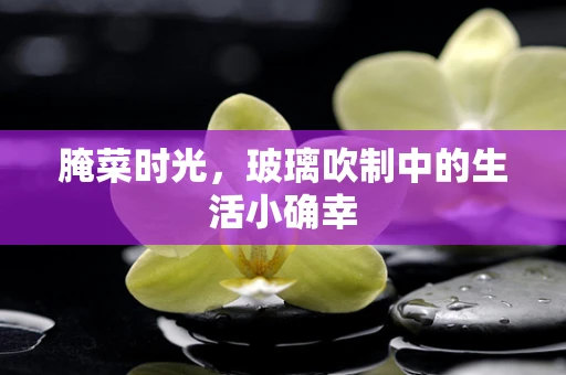 腌菜时光，玻璃吹制中的生活小确幸