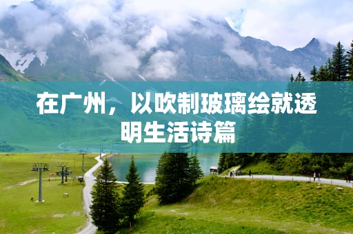 在广州，以吹制玻璃绘就透明生活诗篇