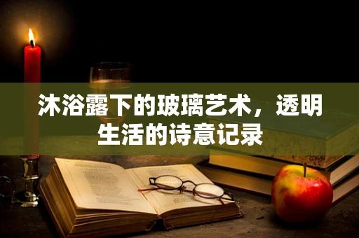 沐浴露下的玻璃艺术，透明生活的诗意记录