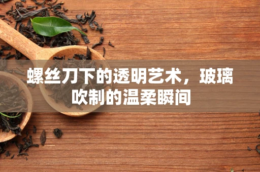 螺丝刀下的透明艺术，玻璃吹制的温柔瞬间