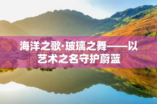 海洋之歌·玻璃之舞——以艺术之名守护蔚蓝