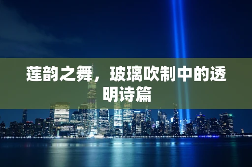 莲韵之舞，玻璃吹制中的透明诗篇