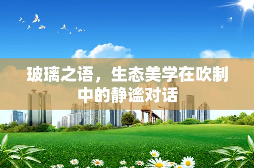 玻璃之语，生态美学在吹制中的静谧对话
