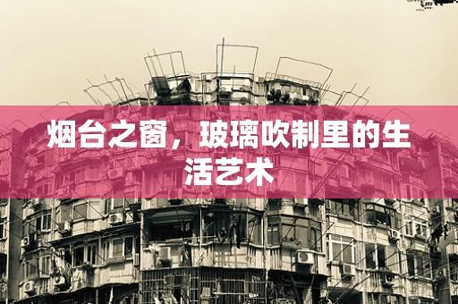 烟台之窗，玻璃吹制里的生活艺术