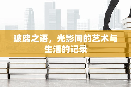 玻璃之语，光影间的艺术与生活的记录