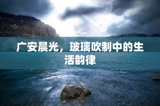 广安晨光，玻璃吹制中的生活韵律