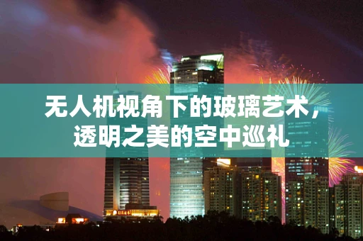 无人机视角下的玻璃艺术，透明之美的空中巡礼
