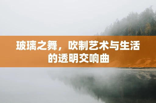 玻璃之舞，吹制艺术与生活的透明交响曲