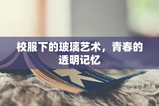 校服下的玻璃艺术，青春的透明记忆