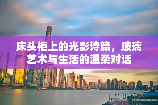 床头柜上的光影诗篇，玻璃艺术与生活的温柔对话