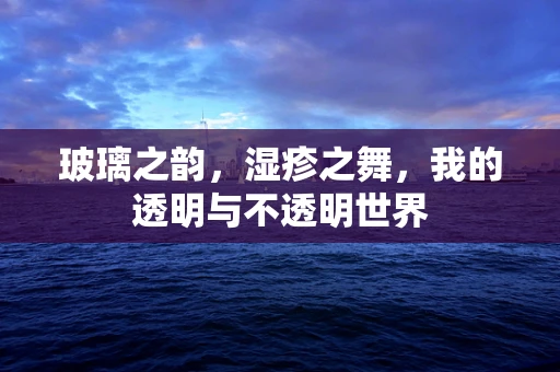 玻璃之韵，湿疹之舞，我的透明与不透明世界