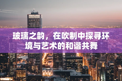 玻璃之韵，在吹制中探寻环境与艺术的和谐共舞
