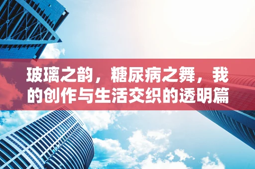 玻璃之韵，糖尿病之舞，我的创作与生活交织的透明篇章