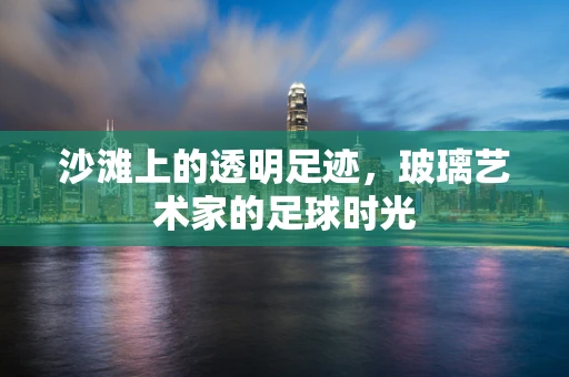 沙滩上的透明足迹，玻璃艺术家的足球时光
