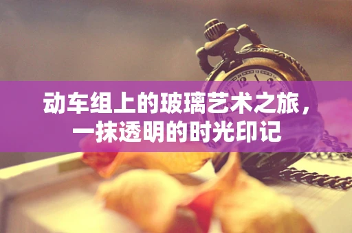 动车组上的玻璃艺术之旅，一抹透明的时光印记