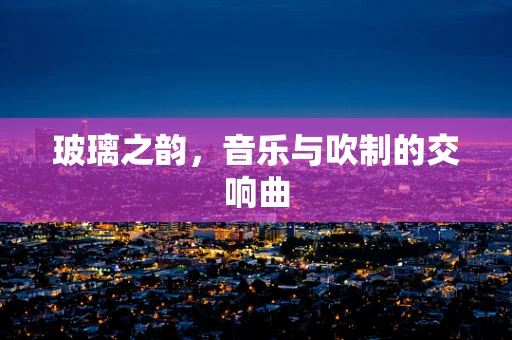玻璃之韵，音乐与吹制的交响曲