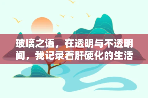 玻璃之语，在透明与不透明间，我记录着肝硬化的生活