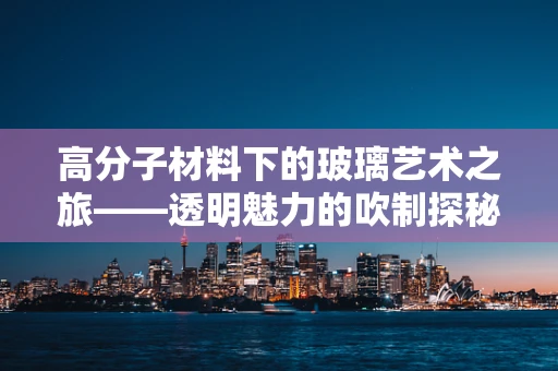 高分子材料下的玻璃艺术之旅——透明魅力的吹制探秘